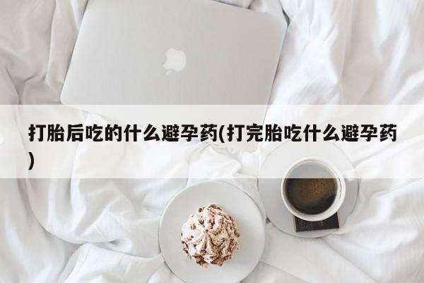 流产药联系微信打胎后吃的什么避孕药(打完胎吃什么避孕药)