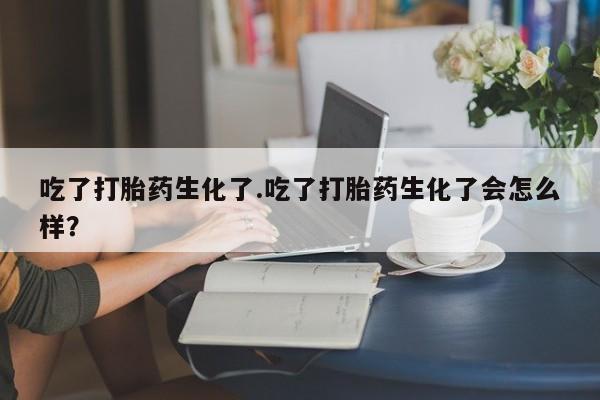 流产药联系微信吃了打胎药生化了.吃了打胎药生化了会怎么样？