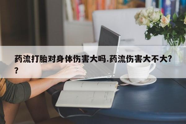 流产药联系微信药流打胎对身体伤害大吗.药流伤害大不大?？