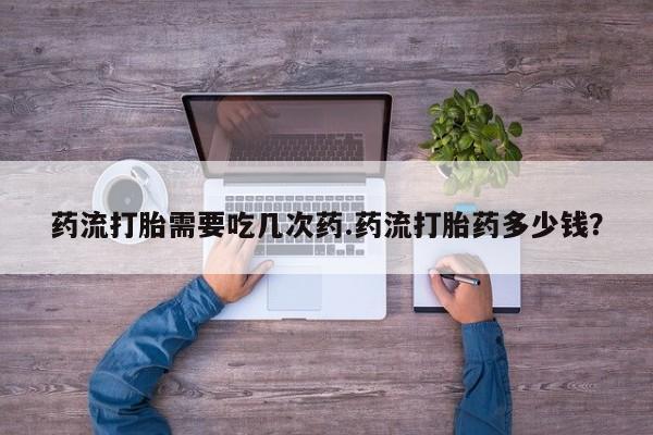 流产药联系微信药流打胎需要吃几次药.药流打胎药多少钱？