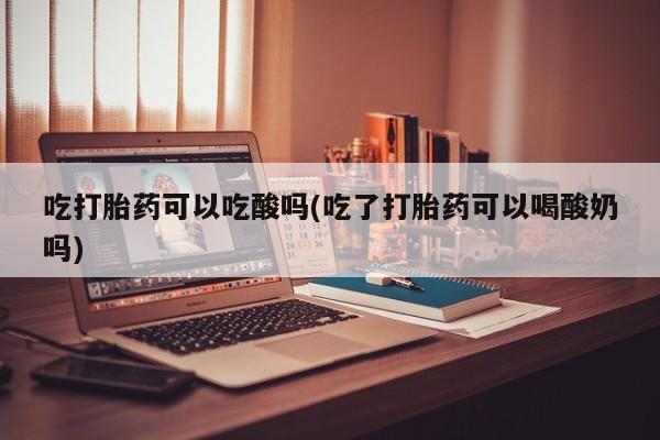 流产药联系微信吃打胎药可以吃酸吗(吃了打胎药可以喝酸奶吗)
