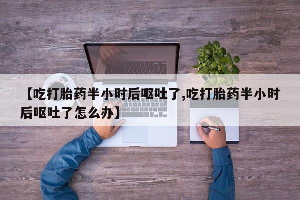 流产药联系微信【吃打胎药半小时后呕吐了,吃打胎药半小时后呕吐了怎么办】