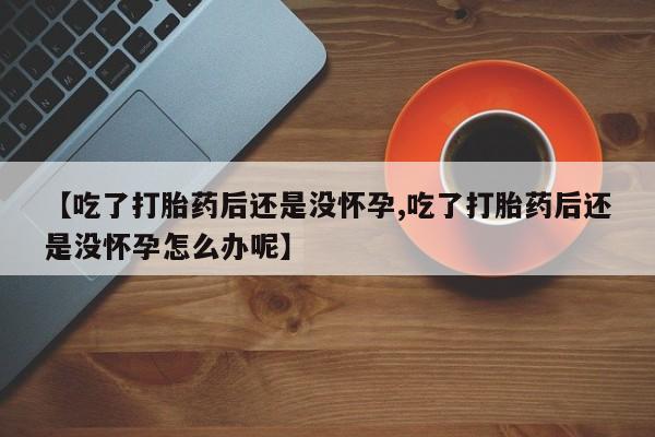 流产药联系微信【吃了打胎药后还是没怀孕,吃了打胎药后还是没怀孕怎么办呢】