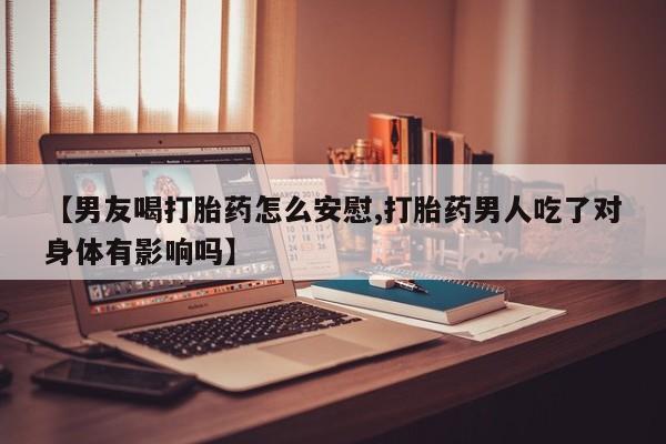 流产药联系微信【男友喝打胎药怎么安慰,打胎药男人吃了对身体有影响吗】