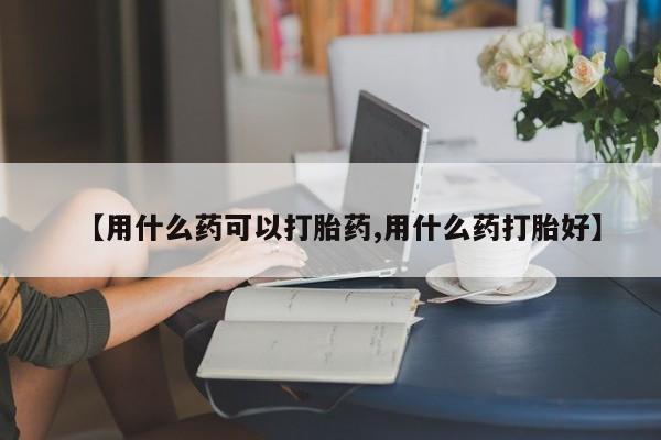 流产药联系微信【用什么药可以打胎药,用什么药打胎好】