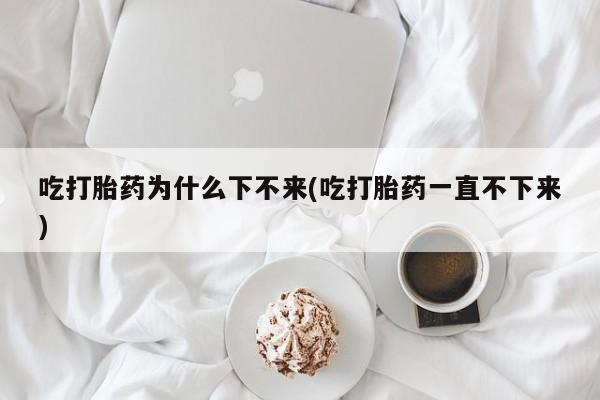 流产药联系微信吃打胎药为什么下不来(吃打胎药一直不下来)