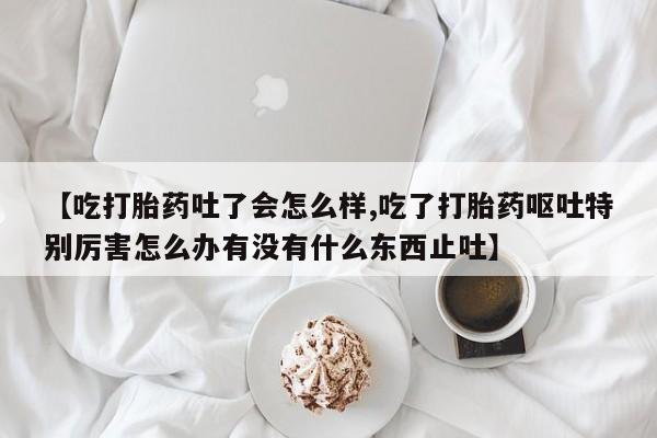 流产药联系微信【吃打胎药吐了会怎么样,吃了打胎药呕吐特别厉害怎么办有没有什么东西止吐】