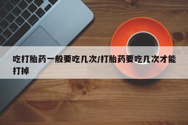 流产药联系微信吃打胎药一般要吃几次/打胎药要吃几次才能打掉