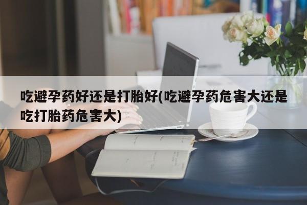 流产药联系微信吃避孕药好还是打胎好(吃避孕药危害大还是吃打胎药危害大)