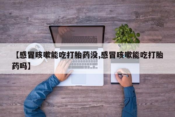 流产药联系微信【感冒咳嗽能吃打胎药没,感冒咳嗽能吃打胎药吗】