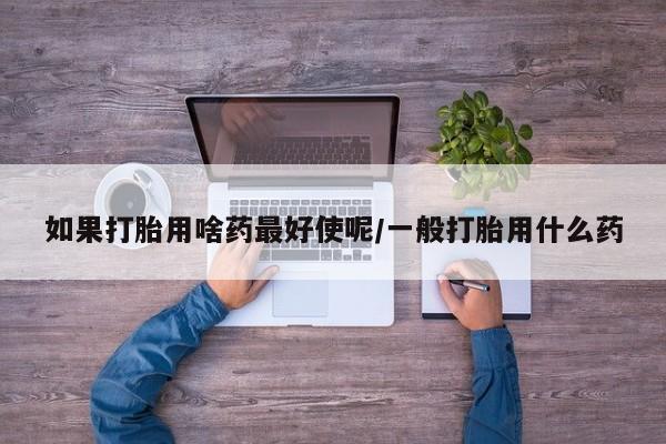 流产药联系微信如果打胎用啥药最好使呢/一般打胎用什么药