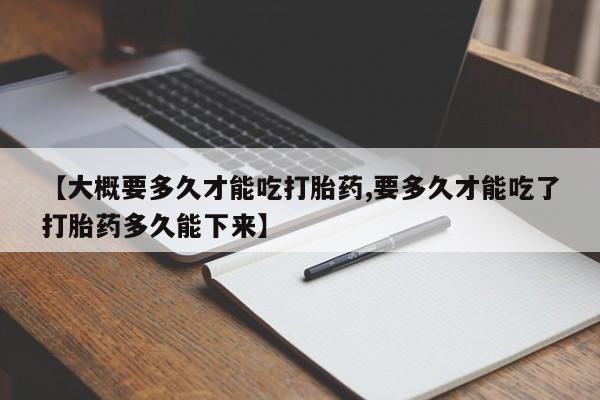 流产药联系微信【大概要多久才能吃打胎药,要多久才能吃了打胎药多久能下来】
