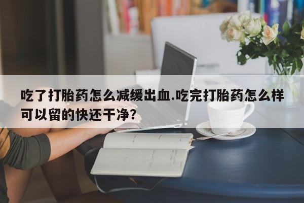 流产药联系微信吃了打胎药怎么减缓出血.吃完打胎药怎么样可以留的快还干净？