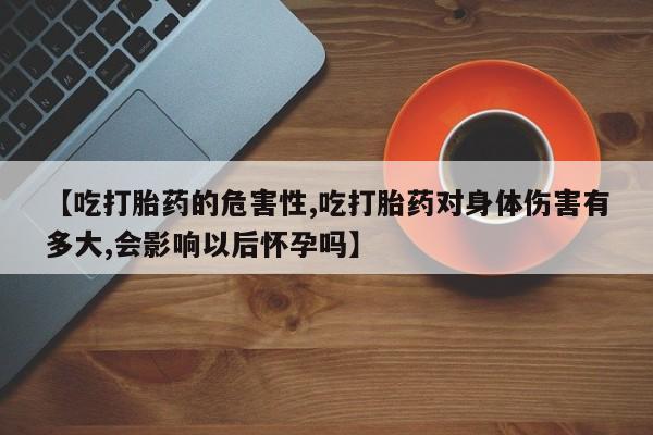 流产药联系微信【吃打胎药的危害性,吃打胎药对身体伤害有多大,会影响以后怀孕吗】