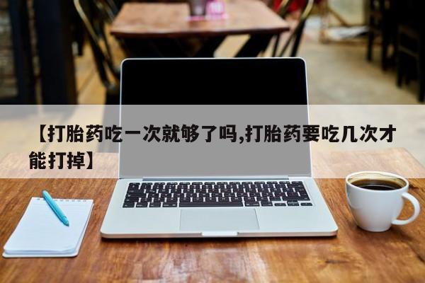 流产药联系微信【打胎药吃一次就够了吗,打胎药要吃几次才能打掉】