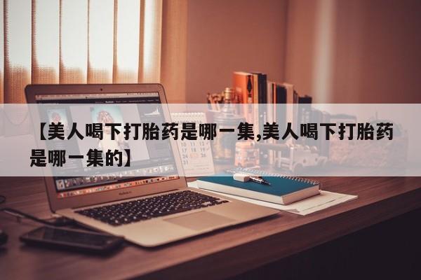 流产药联系微信【美人喝下打胎药是哪一集,美人喝下打胎药是哪一集的】