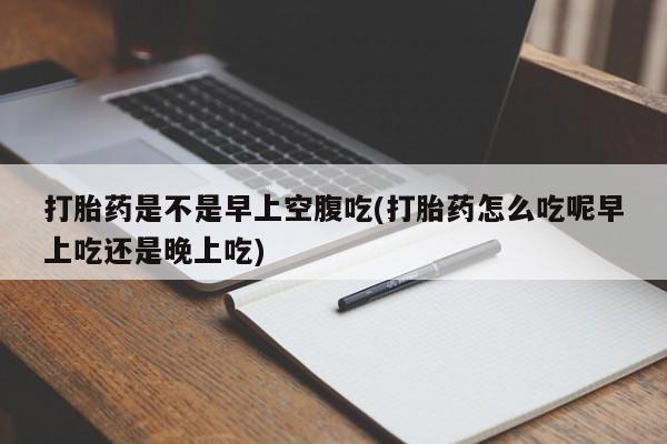 流产药联系微信打胎药是不是早上空腹吃(打胎药怎么吃呢早上吃还是晚上吃)
