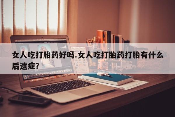 流产药联系微信女人吃打胎药好吗.女人吃打胎药打胎有什么后遗症？
