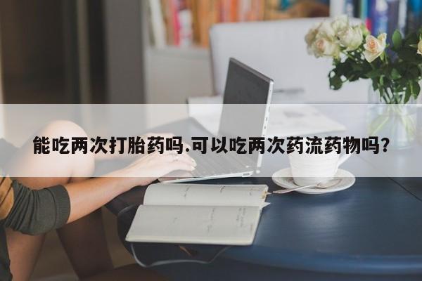 流产药联系微信能吃两次打胎药吗.可以吃两次药流药物吗？