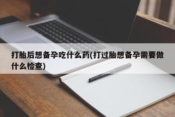 流产药联系微信打胎后想备孕吃什么药(打过胎想备孕需要做什么检查)