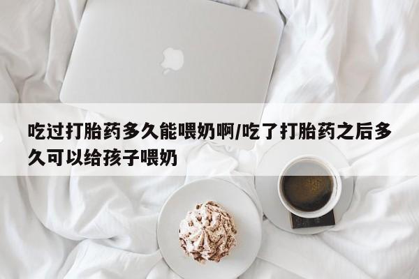 流产药联系微信吃过打胎药多久能喂奶啊/吃了打胎药之后多久可以给孩子喂奶