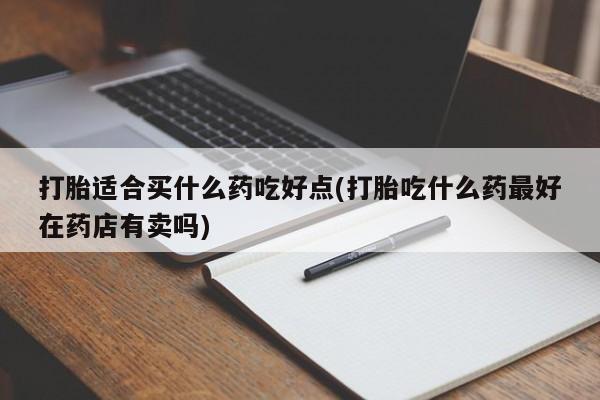 流产药联系微信打胎适合买什么药吃好点(打胎吃什么药最好在药店有卖吗)