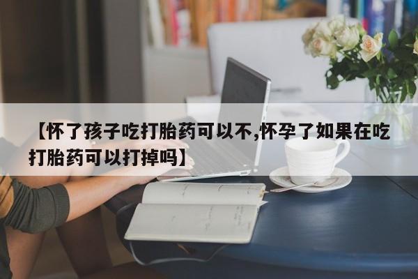 流产药联系微信【怀了孩子吃打胎药可以不,怀孕了如果在吃打胎药可以打掉吗】