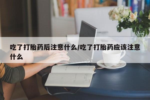 流产药联系微信吃了打胎药后注意什么/吃了打胎药应该注意什么