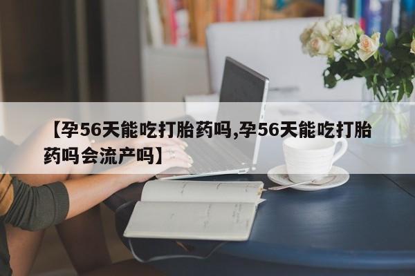 流产药联系微信【孕56天能吃打胎药吗,孕56天能吃打胎药吗会流产吗】