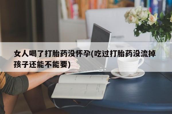 流产药联系微信女人喝了打胎药没怀孕(吃过打胎药没流掉 孩子还能不能要)