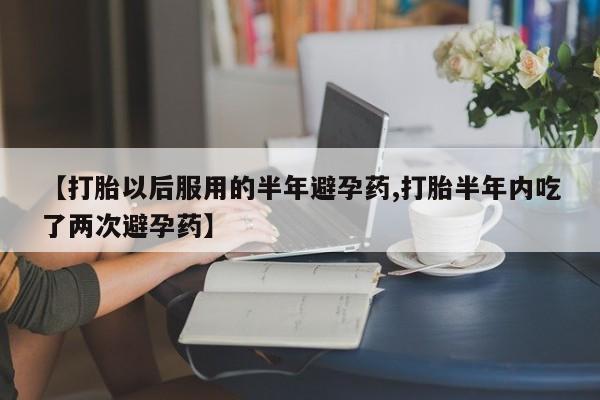 流产药联系微信【打胎以后服用的半年避孕药,打胎半年内吃了两次避孕药】