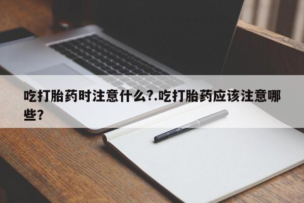流产药联系微信吃打胎药时注意什么?.吃打胎药应该注意哪些？
