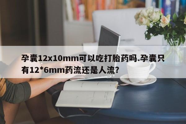 流产药联系微信孕囊12x10mm可以吃打胎药吗.孕囊只有12*6mm药流还是人流？