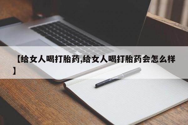 流产药联系微信【给女人喝打胎药,给女人喝打胎药会怎么样】